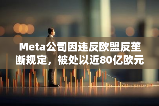 Meta公司因违反欧盟反垄断规定，被处以近80亿欧元的巨额罚款