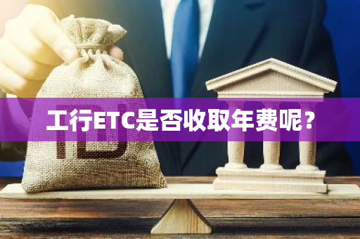 工行ETC是否收取年费呢？