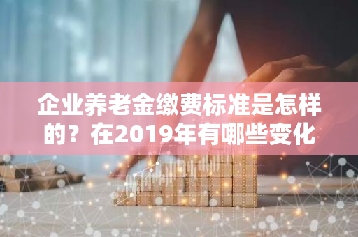 企业养老金缴费标准是怎样的？在2019年有哪些变化？