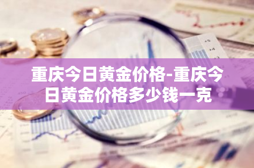 重庆今日黄金价格-重庆今日黄金价格多少钱一克