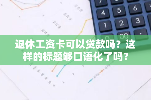 退休工资卡可以贷款吗？这样的标题够口语化了吗？