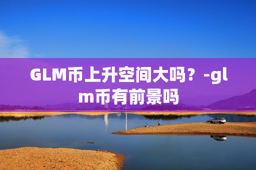 GLM币上升空间大吗？-glm币有前景吗