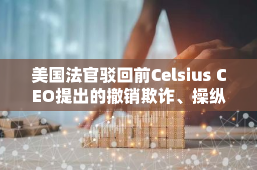 美国法官驳回前Celsius CEO提出的撤销欺诈、操纵指控的请求