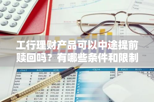 工行理财产品可以中途提前赎回吗？有哪些条件和限制？