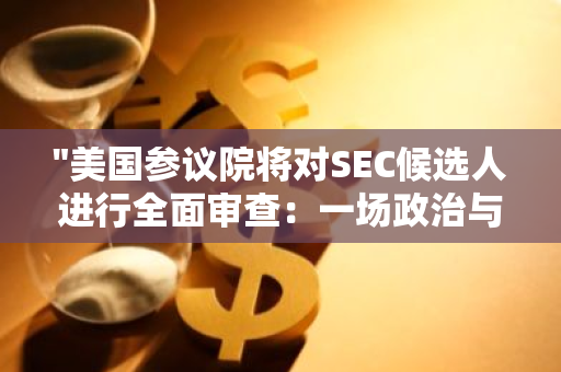 "美国参议院将对SEC候选人进行全面审查：一场政治与经济的双重考验"