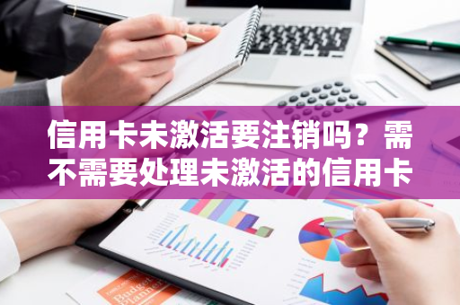 信用卡未激活要注销吗？需不需要处理未激活的信用卡？