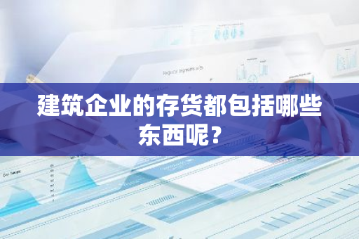 建筑企业的存货都包括哪些东西呢？