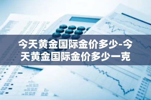 今天黄金国际金价多少-今天黄金国际金价多少一克