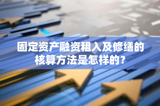 固定资产融资租入及修缮的核算方法是怎样的？