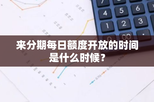 来分期每日额度开放的时间是什么时候？