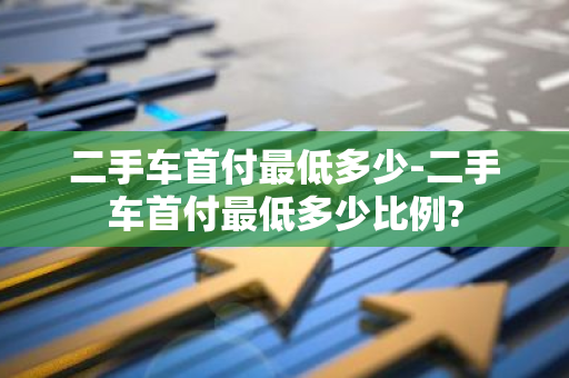 二手车首付最低多少-二手车首付最低多少比例?