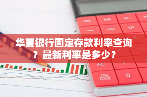 华夏银行固定存款利率查询？最新利率是多少？