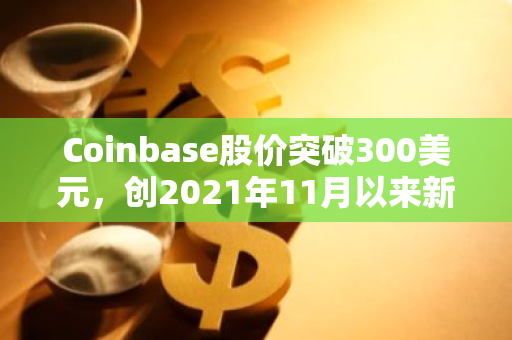 Coinbase股价突破300美元，创2021年11月以来新高