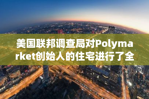 美国联邦调查局对Polymarket创始人的住宅进行了全面搜查，以进一步深入调查其可能涉及的案件