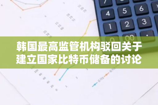 韩国最高监管机构驳回关于建立国家比特币储备的讨论