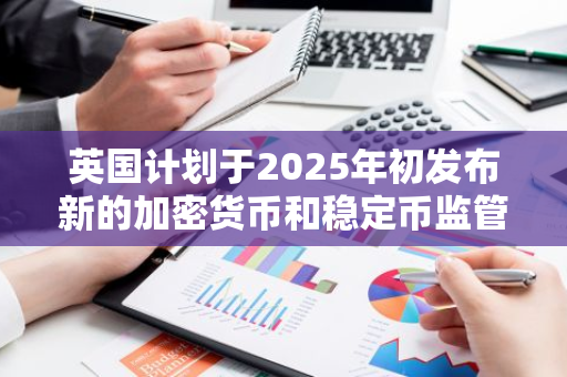 英国计划于2025年初发布新的加密货币和稳定币监管政策，以规范市场行为