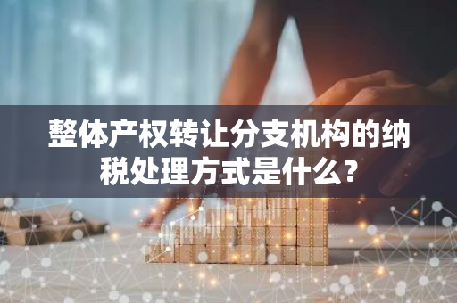 整体产权转让分支机构的纳税处理方式是什么？