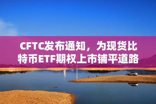 CFTC发布通知，为现货比特币ETF期权上市铺平道路，消除了所有潜在障碍