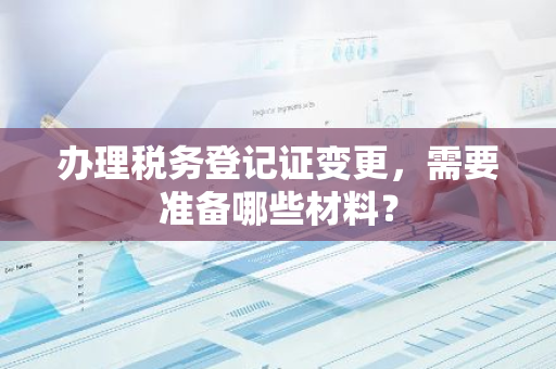 办理税务登记证变更，需要准备哪些材料？