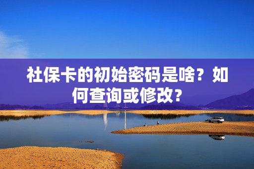 社保卡的初始密码是啥？如何查询或修改？