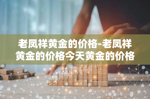 老凤祥黄金的价格-老凤祥黄金的价格今天黄金的价格