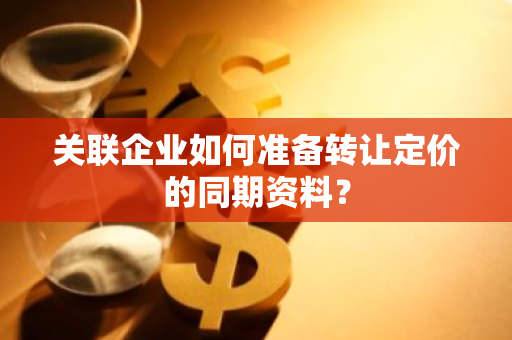 关联企业如何准备转让定价的同期资料？