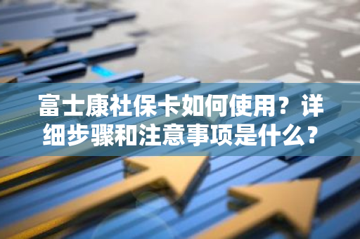 富士康社保卡如何使用？详细步骤和注意事项是什么？