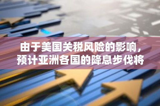 由于美国关税风险的影响，预计亚洲各国的降息步伐将有所放缓，这对区域经济产生了重要影响。