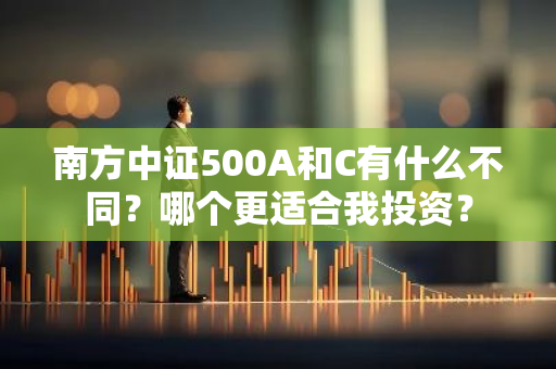 南方中证500A和C有什么不同？哪个更适合我投资？