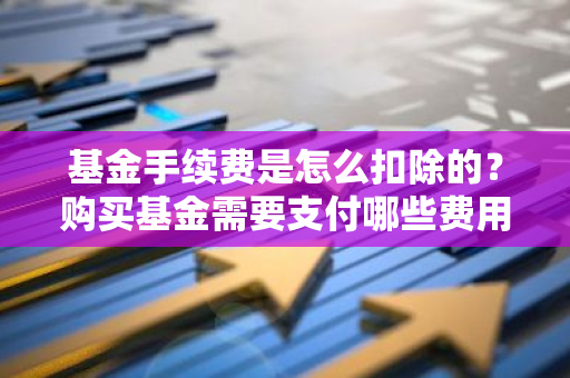 基金手续费是怎么扣除的？购买基金需要支付哪些费用？