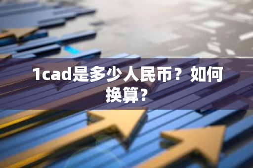 1cad是多少人民币？如何换算？