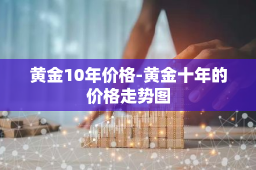 黄金10年价格-黄金十年的价格走势图