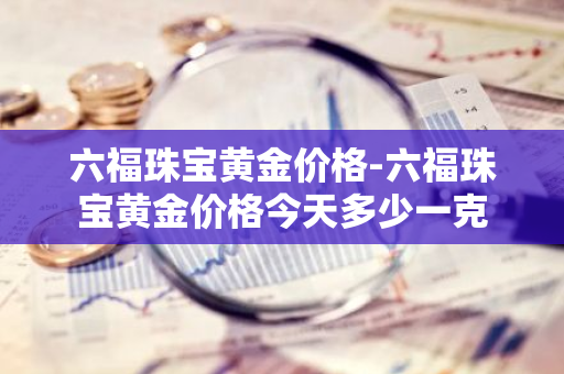 六福珠宝黄金价格-六福珠宝黄金价格今天多少一克