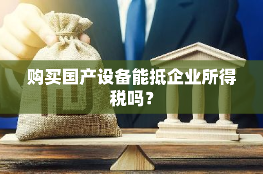 购买国产设备能抵企业所得税吗？