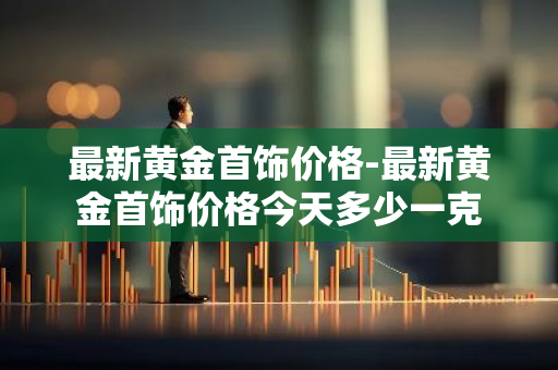 最新黄金首饰价格-最新黄金首饰价格今天多少一克