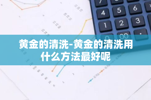 黄金的清洗-黄金的清洗用什么方法最好呢