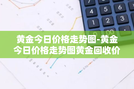 黄金今日价格走势图-黄金今日价格走势图黄金回收价格