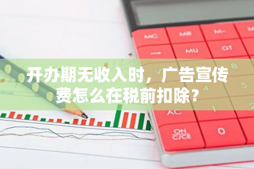 开办期无收入时，广告宣传费怎么在税前扣除？