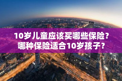 10岁儿童应该买哪些保险？哪种保险适合10岁孩子？