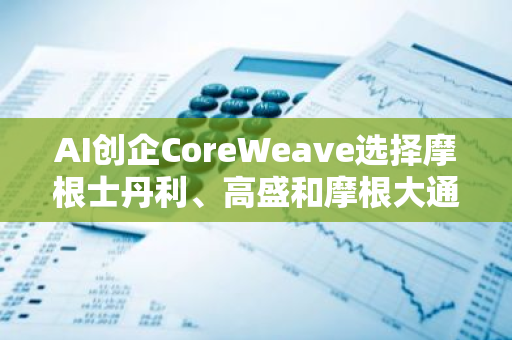 AI创企CoreWeave选择摩根士丹利、高盛和摩根大通进行2025年IPO