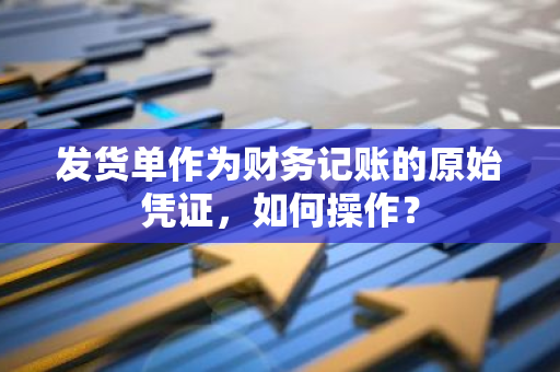 发货单作为财务记账的原始凭证，如何操作？