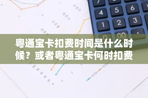 粤通宝卡扣费时间是什么时候？或者粤通宝卡何时扣费？