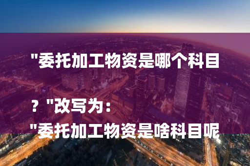 "委托加工物资是哪个科目？"改写为： "委托加工物资是啥科目呢？"