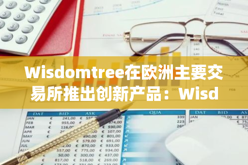 Wisdomtree在欧洲主要交易所推出创新产品：Wisdomtree Physical XRP ETP，引领数字货币投资新潮流