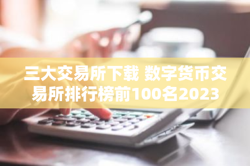 三大交易所下载 数字货币交易所排行榜前100名2023