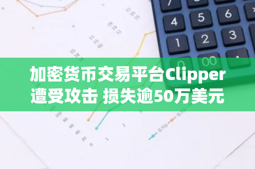 加密货币交易平台Clipper遭受攻击 损失逾50万美元 650万资金面临风险