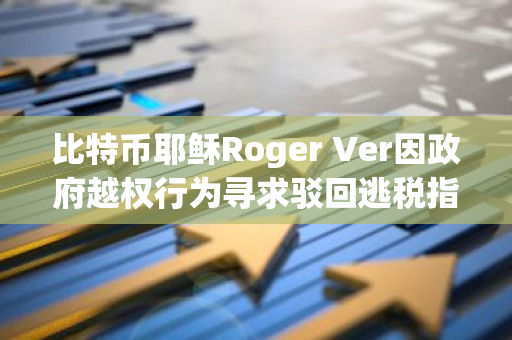 比特币耶稣Roger Ver因政府越权行为寻求驳回逃税指控