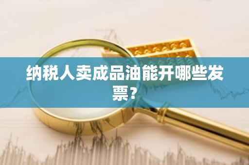 纳税人卖成品油能开哪些发票？