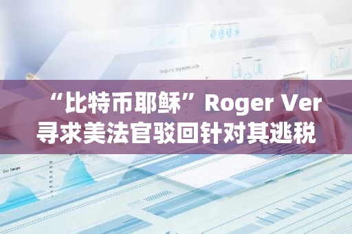 “比特币耶稣”Roger Ver寻求美法官驳回针对其逃税指控，称此案“违宪”