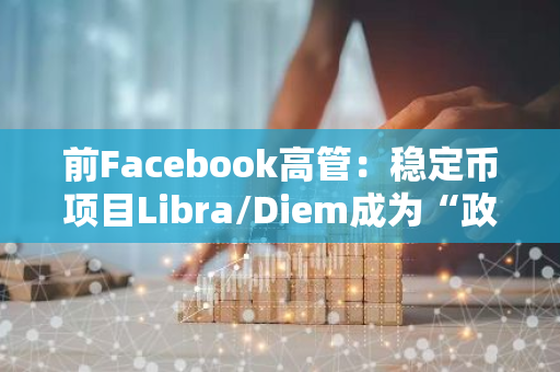 前Facebook高管：稳定币项目Libra/Diem成为“政治谋杀”的牺牲品